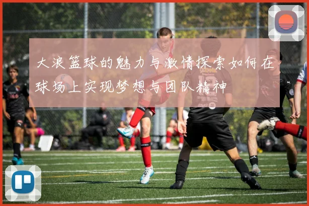 大浪篮球的魅力与激情探索如何在球场上实现梦想与团队精神