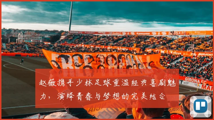 赵薇携手少林足球重温经典喜剧魅力，演绎青春与梦想的完美结合