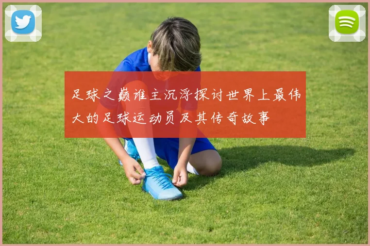 足球之巅谁主沉浮探讨世界上最伟大的足球运动员及其传奇故事