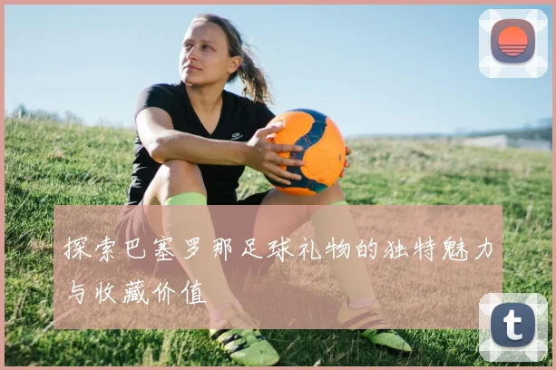 探索巴塞罗那足球礼物的独特魅力与收藏价值