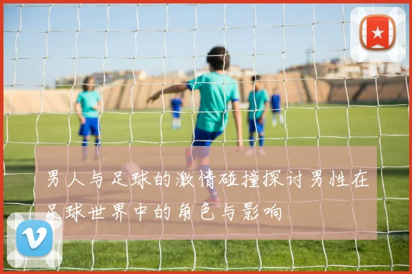 男人与足球的激情碰撞探讨男性在足球世界中的角色与影响